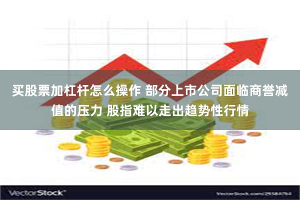 买股票加杠杆怎么操作 部分上市公司面临商誉减值的压力 股指难以走出趋势性行情