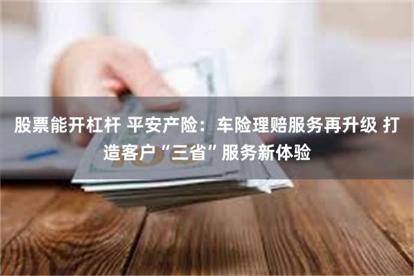 股票能开杠杆 平安产险：车险理赔服务再升级 打造客户“三省”服务新体验