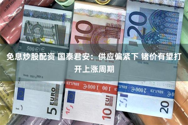 免息炒股配资 国泰君安：供应偏紧下 锗价有望打开上涨周期