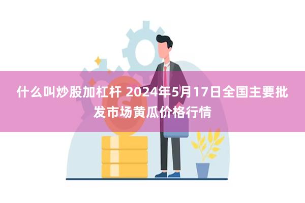 什么叫炒股加杠杆 2024年5月17日全国主要批发市场黄瓜价格行情