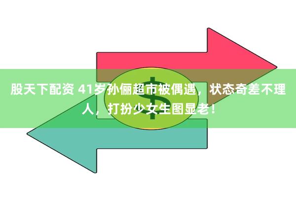 股天下配资 41岁孙俪超市被偶遇，状态奇差不理人，打扮少女生图显老！