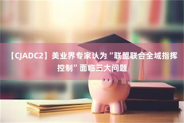 【CJADC2】美业界专家认为“联盟联合全域指挥控制”面临三大问题