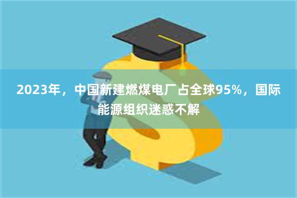 2023年，中国新建燃煤电厂占全球95%，国际能源组织迷惑不解