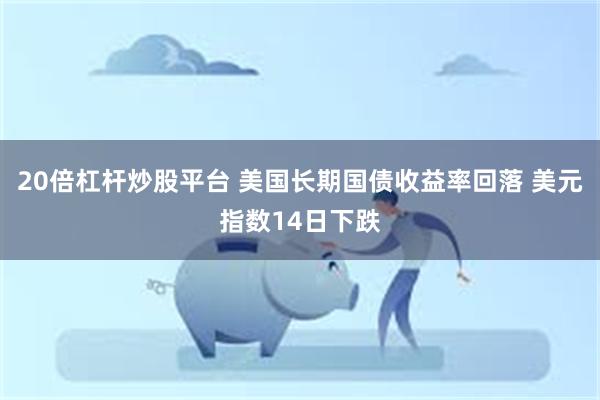 20倍杠杆炒股平台 美国长期国债收益率回落 美元指数14日下跌