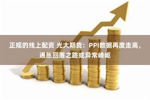 正规的线上配资 光大期货：PPI数据再度走高，通胀回落之路或异常崎岖