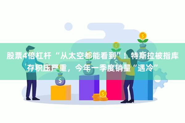 股票4倍杠杆 “从太空都能看到”！特斯拉被指库存积压严重，今年一季度销量“遇冷”