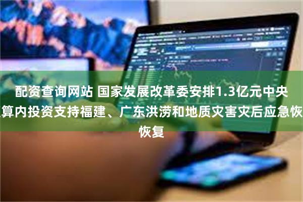 配资查询网站 国家发展改革委安排1.3亿元中央预算内投资支持福建、广东洪涝和地质灾害灾后应急恢复