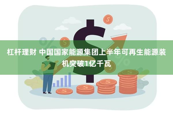 杠杆理财 中国国家能源集团上半年可再生能源装机突破1亿千瓦