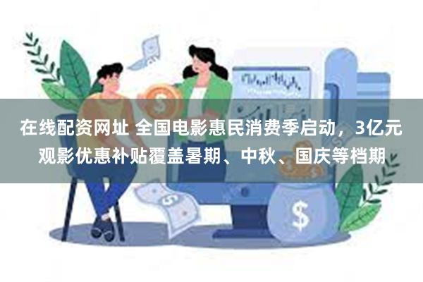 在线配资网址 全国电影惠民消费季启动，3亿元观影优惠补贴覆盖暑期、中秋、国庆等档期