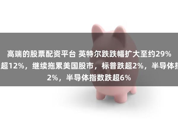 高端的股票配资平台 英特尔跌跌幅扩大至约29%，亚马逊跌超12%，继续拖累美国股市，标普跌超2%，半导体指数跌超6%