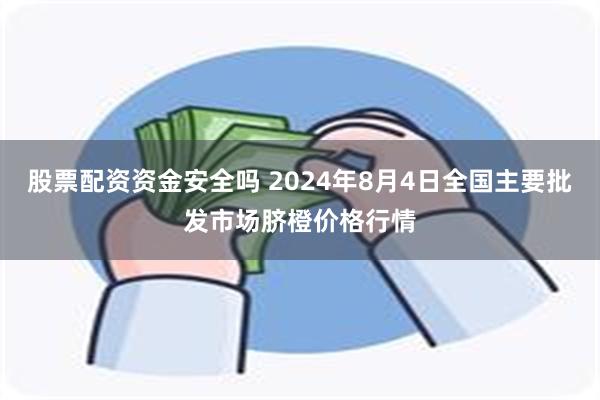 股票配资资金安全吗 2024年8月4日全国主要批发市场脐橙价格行情