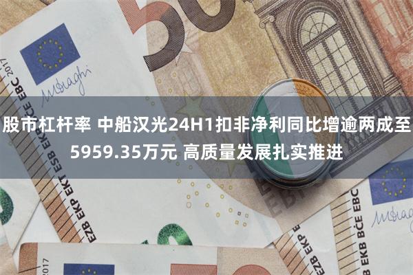 股市杠杆率 中船汉光24H1扣非净利同比增逾两成至5959.35万元 高质量发展扎实推进