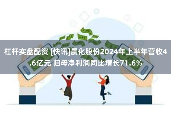 杠杆实盘配资 [快讯]晨化股份2024年上半年营收4.6亿元 归母净利润同比增长71.6%