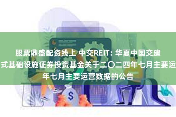 股票鼎盛配资线上 中交REIT: 华夏中国交建高速公路封闭式基础设施证券投资基金关于二〇二四年七月主要运营数据的公告