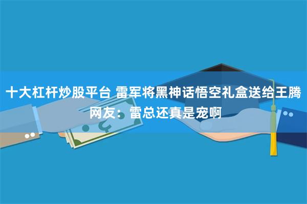 十大杠杆炒股平台 雷军将黑神话悟空礼盒送给王腾 网友：雷总还真是宠啊