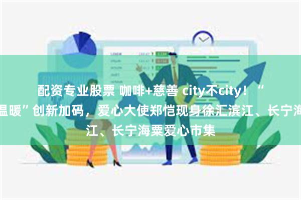 配资专业股票 咖啡+慈善 city不city！“一杯咖啡的温暖”创新加码，爱心大使郑恺现身徐汇滨江、长宁海粟爱心市集