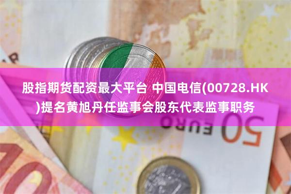 股指期货配资最大平台 中国电信(00728.HK)提名黄旭丹任监事会股东代表监事职务