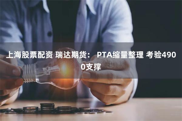 上海股票配资 瑞达期货： PTA缩量整理 考验4900支撑