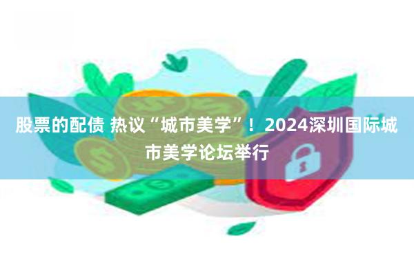 股票的配债 热议“城市美学”！2024深圳国际城市美学论坛举行