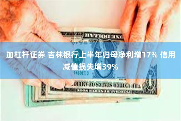 加杠杆证券 吉林银行上半年归母净利增17% 信用减值损失增39%