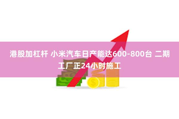 港股加杠杆 小米汽车日产能达600-800台 二期工厂正24小时施工