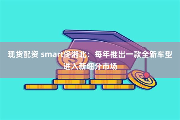 现货配资 smart佟湘北：每年推出一款全新车型进入新细分市场