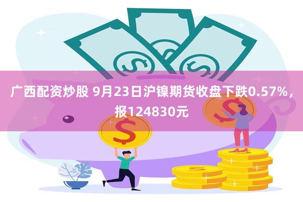 广西配资炒股 9月23日沪镍期货收盘下跌0.57%，报124830元