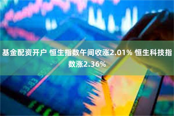 基金配资开户 恒生指数午间收涨2.01% 恒生科技指数涨2.36%