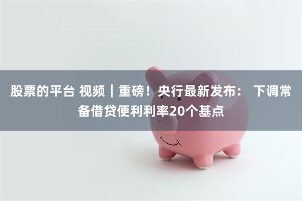 股票的平台 视频｜重磅！央行最新发布： 下调常备借贷便利利率20个基点