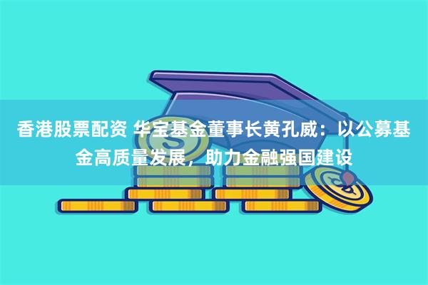 香港股票配资 华宝基金董事长黄孔威：以公募基金高质量发展，助力金融强国建设