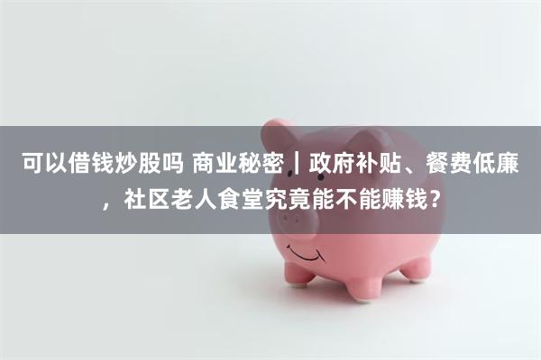 可以借钱炒股吗 商业秘密｜政府补贴、餐费低廉，社区老人食堂究竟能不能赚钱？