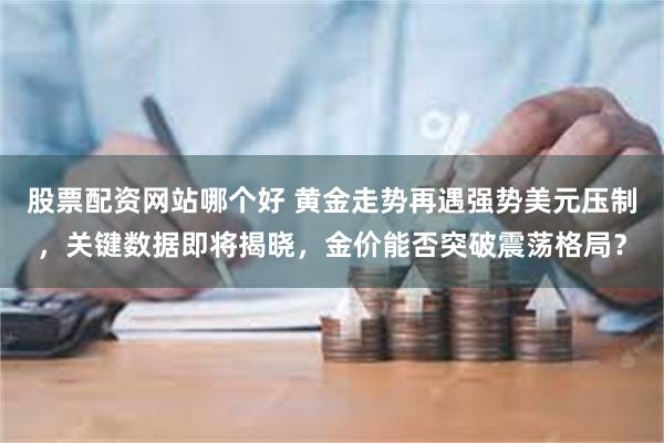 股票配资网站哪个好 黄金走势再遇强势美元压制，关键数据即将揭晓，金价能否突破震荡格局？