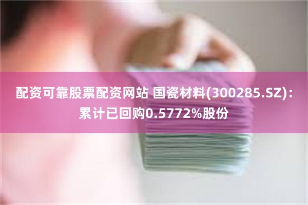 配资可靠股票配资网站 国瓷材料(300285.SZ)：累计已回购0.5772%股份