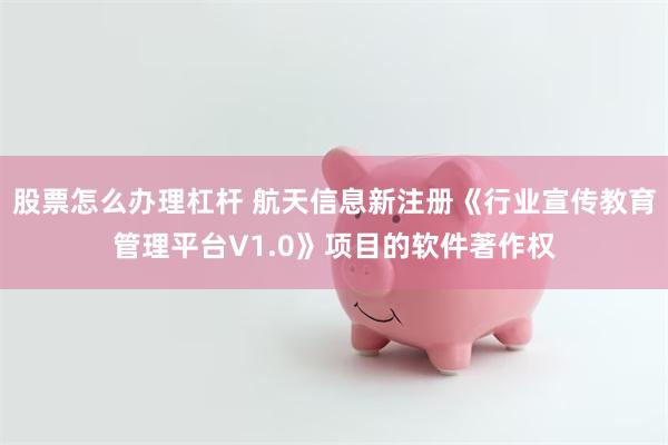 股票怎么办理杠杆 航天信息新注册《行业宣传教育管理平台V1.0》项目的软件著作权