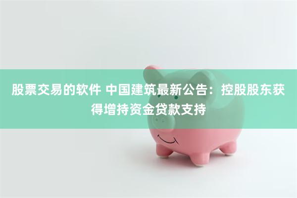 股票交易的软件 中国建筑最新公告：控股股东获得增持资金贷款支持