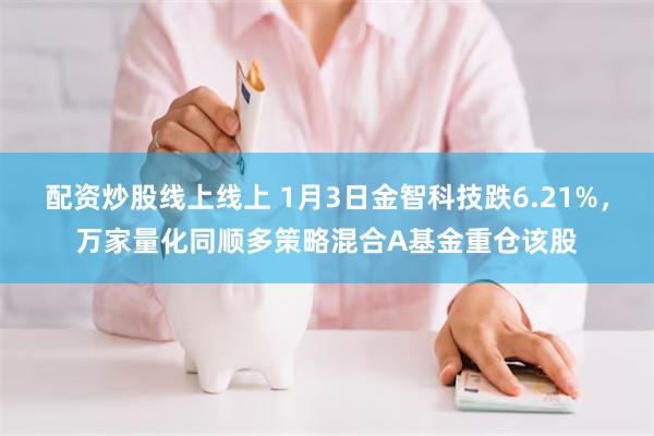 配资炒股线上线上 1月3日金智科技跌6.21%，万家量化同顺多策略混合A基金重仓该股