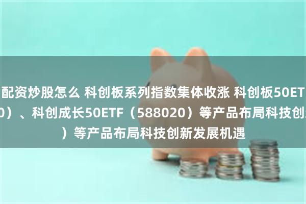 配资炒股怎么 科创板系列指数集体收涨 科创板50ETF（588080）、科创成长50ETF（588020）等产品布局科技创新发展机遇