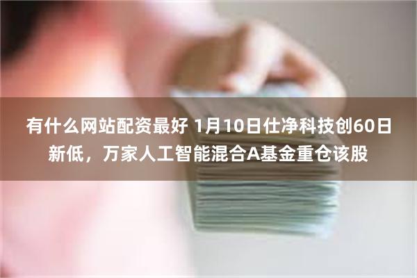 有什么网站配资最好 1月10日仕净科技创60日新低，万家人工智能混合A基金重仓该股