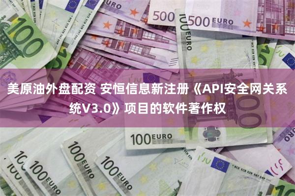 美原油外盘配资 安恒信息新注册《API安全网关系统V3.0》项目的软件著作权