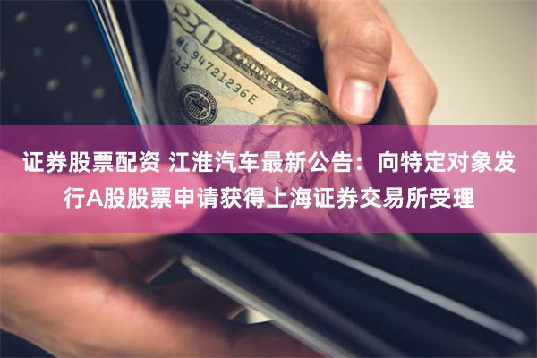 证券股票配资 江淮汽车最新公告：向特定对象发行A股股票申请获得上海证券交易所受理