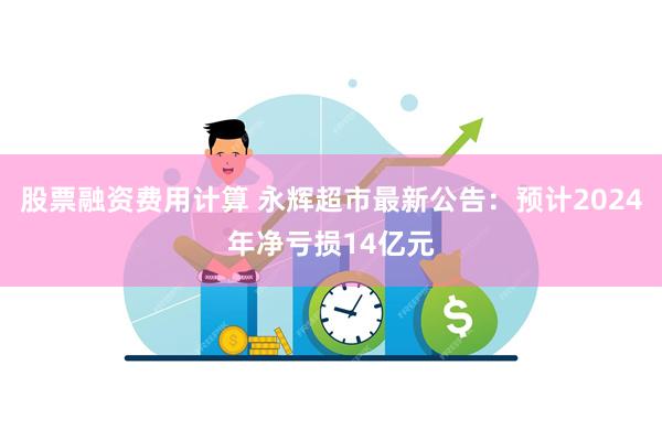 股票融资费用计算 永辉超市最新公告：预计2024年净亏损14亿元