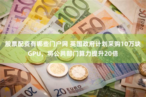 股票配资有哪些门户网 英国政府计划采购10万块GPU，将公共部门算力提升20倍