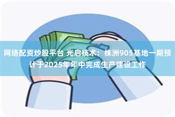 网络配资炒股平台 光启技术：株洲905基地一期预计于2025年年中完成生产建设工作