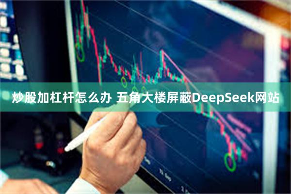 炒股加杠杆怎么办 五角大楼屏蔽DeepSeek网站