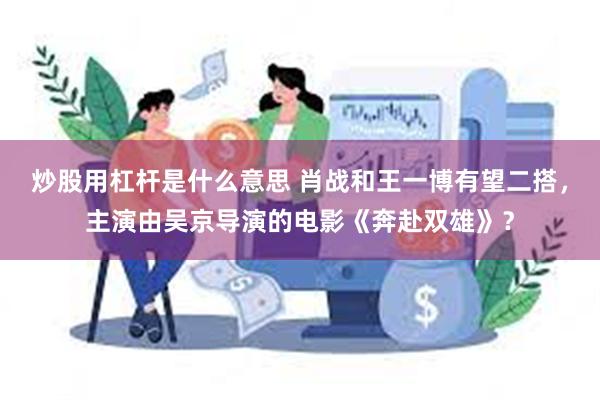 炒股用杠杆是什么意思 肖战和王一博有望二搭，主演由吴京导演的电影《奔赴双雄》？