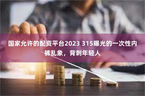 国家允许的配资平台2023 315曝光的一次性内裤乱象，背刺年轻人